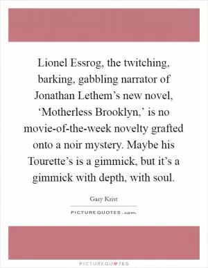 Lionel Essrog, the twitching, barking, gabbling narrator of Jonathan Lethem’s new novel, ‘Motherless Brooklyn,’ is no movie-of-the-week novelty grafted onto a noir mystery. Maybe his Tourette’s is a gimmick, but it’s a gimmick with depth, with soul Picture Quote #1