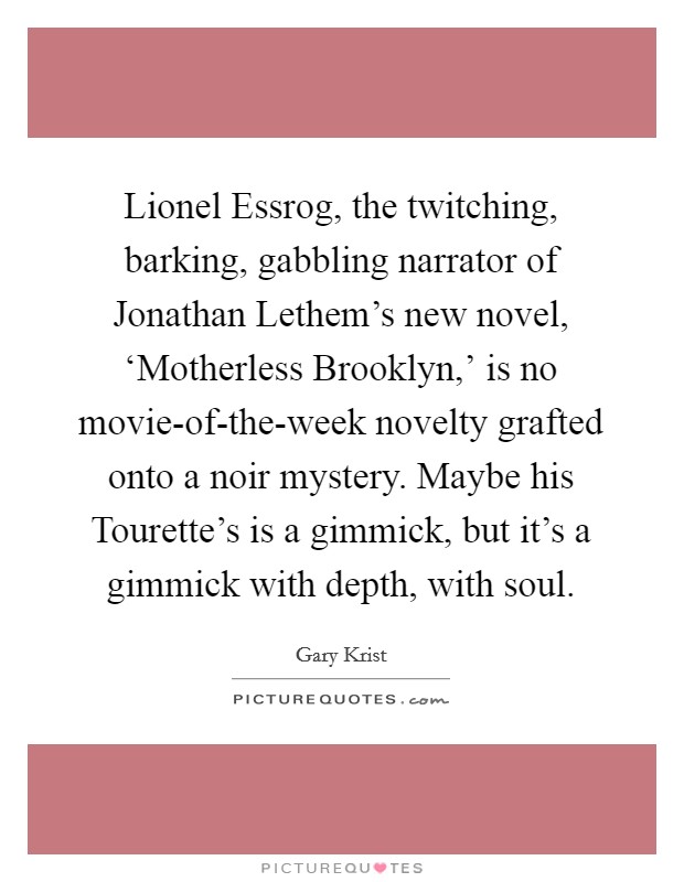 Lionel Essrog, the twitching, barking, gabbling narrator of Jonathan Lethem's new novel, ‘Motherless Brooklyn,' is no movie-of-the-week novelty grafted onto a noir mystery. Maybe his Tourette's is a gimmick, but it's a gimmick with depth, with soul. Picture Quote #1