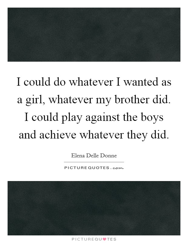 I could do whatever I wanted as a girl, whatever my brother did. I could play against the boys and achieve whatever they did. Picture Quote #1
