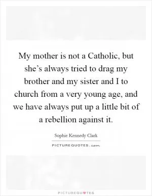 My mother is not a Catholic, but she’s always tried to drag my brother and my sister and I to church from a very young age, and we have always put up a little bit of a rebellion against it Picture Quote #1