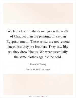 We feel closer to the drawings on the walls of Chauvet than the painting of, say, an Egyptian mural. These artists are not remote ancestors; they are brothers. They saw like us; they drew like us. We wear essentially the same clothes against the cold Picture Quote #1