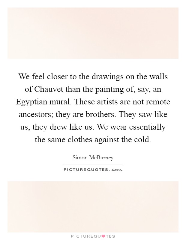 We feel closer to the drawings on the walls of Chauvet than the painting of, say, an Egyptian mural. These artists are not remote ancestors; they are brothers. They saw like us; they drew like us. We wear essentially the same clothes against the cold. Picture Quote #1