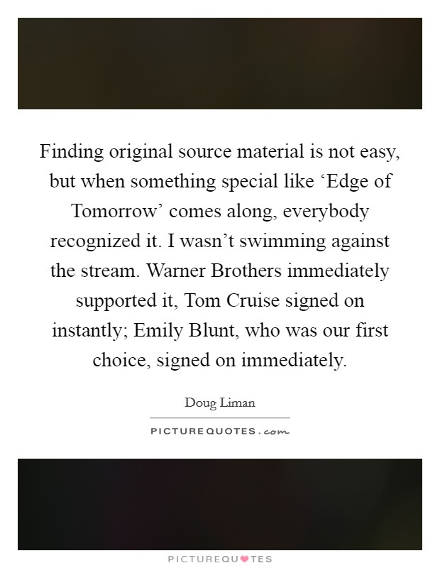 Finding original source material is not easy, but when something special like ‘Edge of Tomorrow' comes along, everybody recognized it. I wasn't swimming against the stream. Warner Brothers immediately supported it, Tom Cruise signed on instantly; Emily Blunt, who was our first choice, signed on immediately. Picture Quote #1