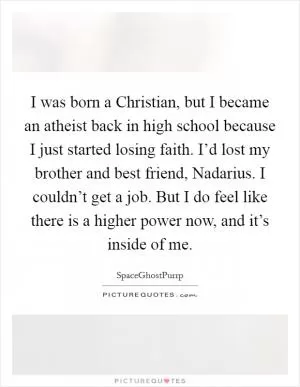 I was born a Christian, but I became an atheist back in high school because I just started losing faith. I’d lost my brother and best friend, Nadarius. I couldn’t get a job. But I do feel like there is a higher power now, and it’s inside of me Picture Quote #1