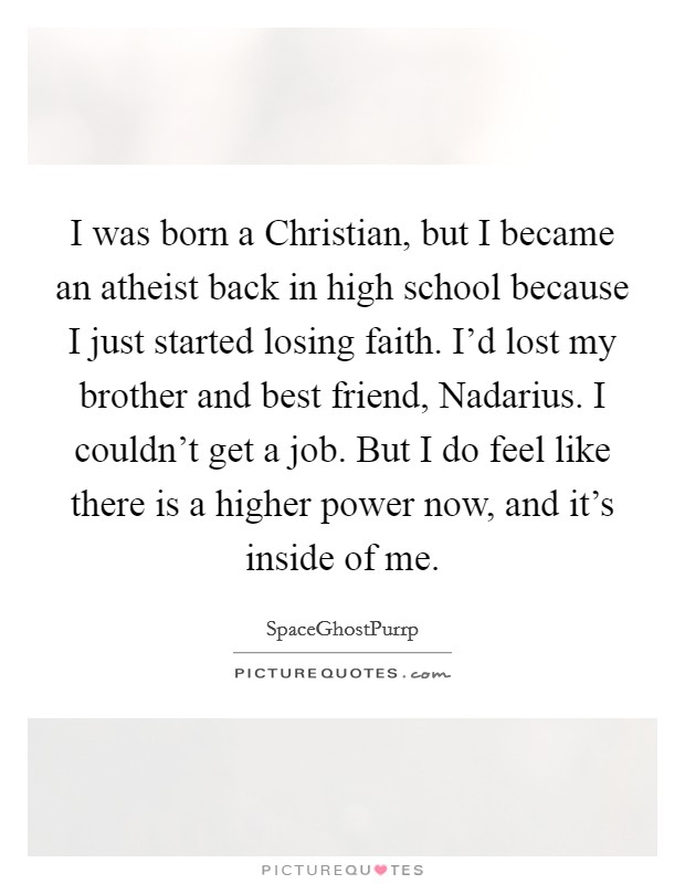 I was born a Christian, but I became an atheist back in high school because I just started losing faith. I'd lost my brother and best friend, Nadarius. I couldn't get a job. But I do feel like there is a higher power now, and it's inside of me. Picture Quote #1