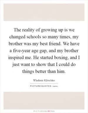 The reality of growing up is we changed schools so many times, my brother was my best friend. We have a five-year age gap, and my brother inspired me. He started boxing, and I just want to show that I could do things better than him Picture Quote #1