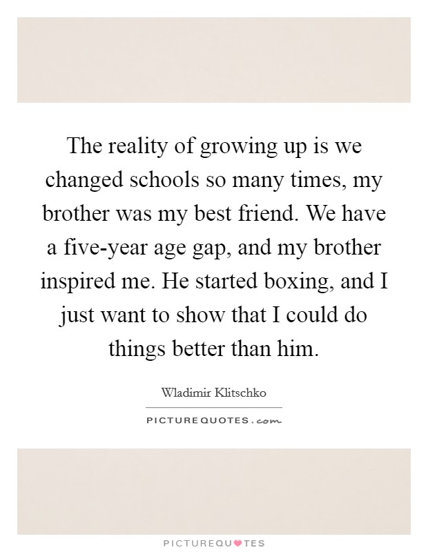 The reality of growing up is we changed schools so many times, my brother was my best friend. We have a five-year age gap, and my brother inspired me. He started boxing, and I just want to show that I could do things better than him. Picture Quote #1