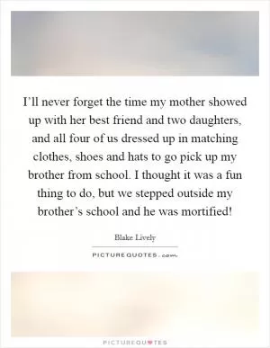 I’ll never forget the time my mother showed up with her best friend and two daughters, and all four of us dressed up in matching clothes, shoes and hats to go pick up my brother from school. I thought it was a fun thing to do, but we stepped outside my brother’s school and he was mortified! Picture Quote #1