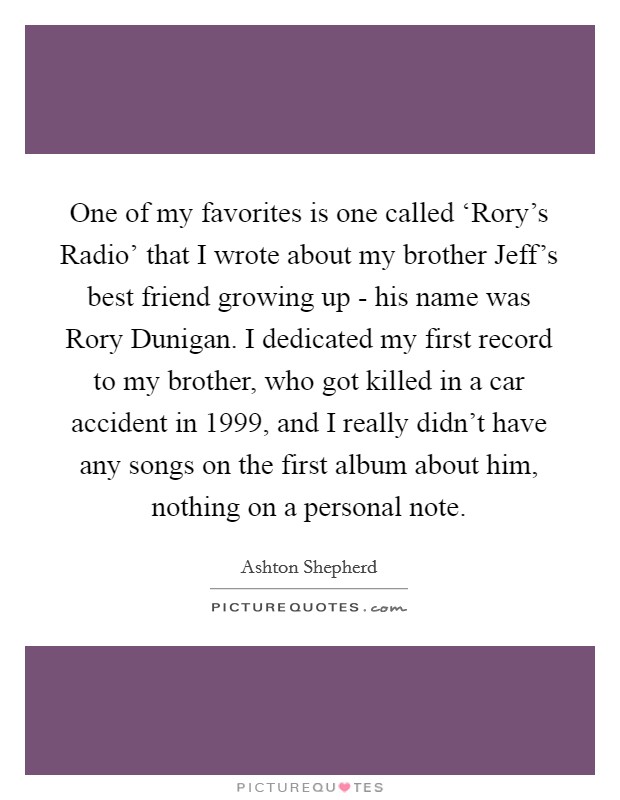 One of my favorites is one called ‘Rory's Radio' that I wrote about my brother Jeff's best friend growing up - his name was Rory Dunigan. I dedicated my first record to my brother, who got killed in a car accident in 1999, and I really didn't have any songs on the first album about him, nothing on a personal note. Picture Quote #1