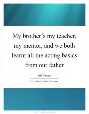 My brother’s my teacher, my mentor, and we both learnt all the acting basics from our father Picture Quote #1