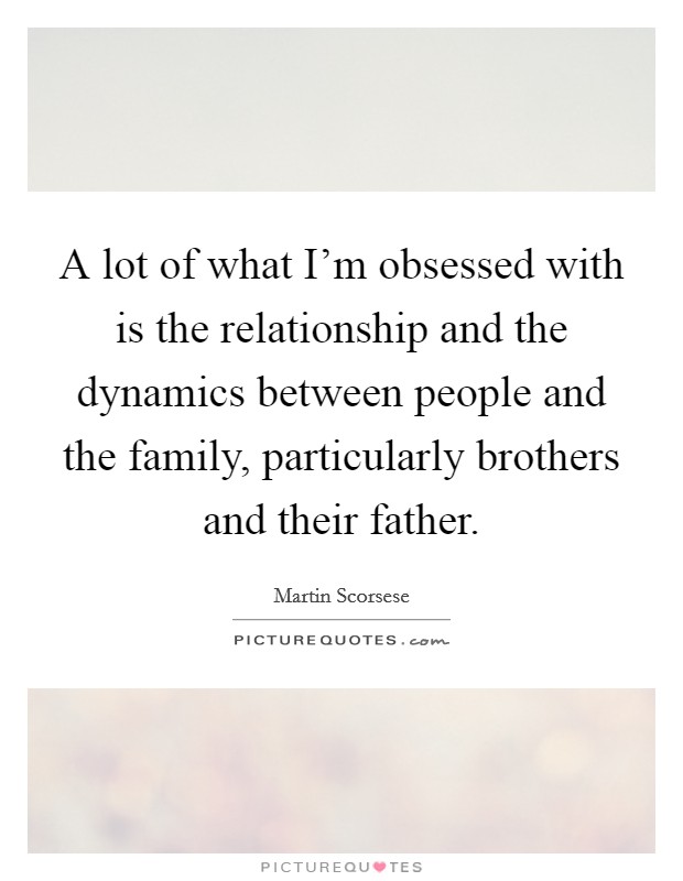 A lot of what I'm obsessed with is the relationship and the dynamics between people and the family, particularly brothers and their father. Picture Quote #1