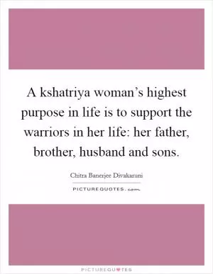 A kshatriya woman’s highest purpose in life is to support the warriors in her life: her father, brother, husband and sons Picture Quote #1
