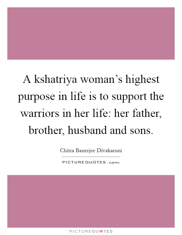 A kshatriya woman's highest purpose in life is to support the warriors in her life: her father, brother, husband and sons. Picture Quote #1