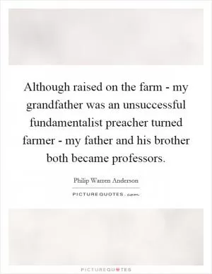 Although raised on the farm - my grandfather was an unsuccessful fundamentalist preacher turned farmer - my father and his brother both became professors Picture Quote #1