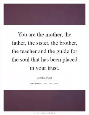 You are the mother, the father, the sister, the brother, the teacher and the guide for the soul that has been placed in your trust Picture Quote #1