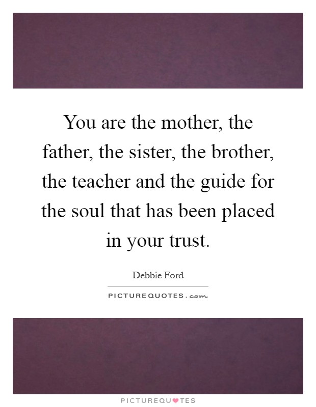 You are the mother, the father, the sister, the brother, the teacher and the guide for the soul that has been placed in your trust. Picture Quote #1