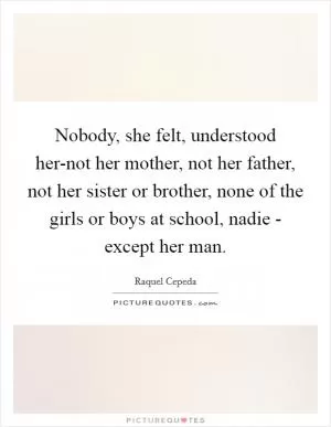Nobody, she felt, understood her-not her mother, not her father, not her sister or brother, none of the girls or boys at school, nadie - except her man Picture Quote #1