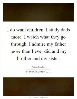 I do want children. I study dads more. I watch what they go through. I admire my father more than I ever did and my brother and my sister Picture Quote #1