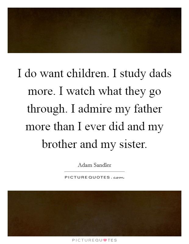 I do want children. I study dads more. I watch what they go through. I admire my father more than I ever did and my brother and my sister. Picture Quote #1