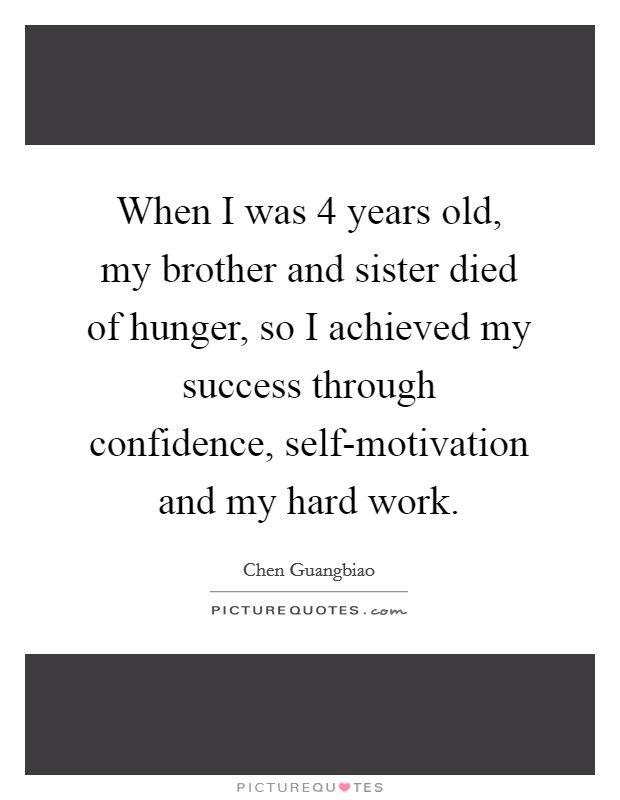 When I was 4 years old, my brother and sister died of hunger, so I achieved my success through confidence, self-motivation and my hard work. Picture Quote #1