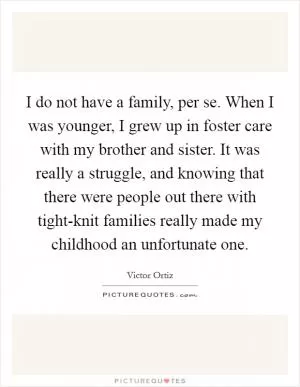I do not have a family, per se. When I was younger, I grew up in foster care with my brother and sister. It was really a struggle, and knowing that there were people out there with tight-knit families really made my childhood an unfortunate one Picture Quote #1