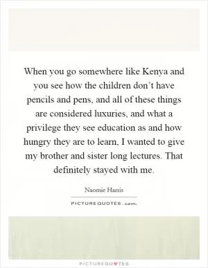 When you go somewhere like Kenya and you see how the children don’t have pencils and pens, and all of these things are considered luxuries, and what a privilege they see education as and how hungry they are to learn, I wanted to give my brother and sister long lectures. That definitely stayed with me Picture Quote #1