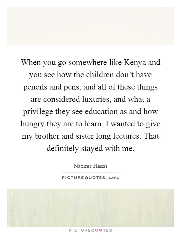 When you go somewhere like Kenya and you see how the children don't have pencils and pens, and all of these things are considered luxuries, and what a privilege they see education as and how hungry they are to learn, I wanted to give my brother and sister long lectures. That definitely stayed with me. Picture Quote #1