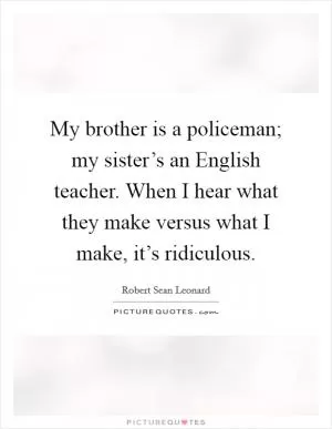My brother is a policeman; my sister’s an English teacher. When I hear what they make versus what I make, it’s ridiculous Picture Quote #1