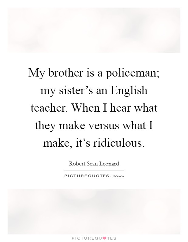 My brother is a policeman; my sister's an English teacher. When I hear what they make versus what I make, it's ridiculous. Picture Quote #1