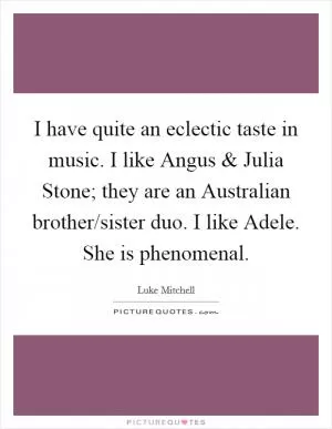 I have quite an eclectic taste in music. I like Angus and Julia Stone; they are an Australian brother/sister duo. I like Adele. She is phenomenal Picture Quote #1