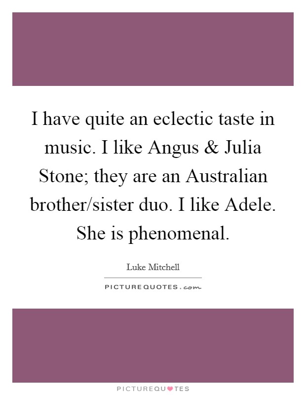 I have quite an eclectic taste in music. I like Angus and Julia Stone; they are an Australian brother/sister duo. I like Adele. She is phenomenal. Picture Quote #1