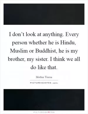 I don’t look at anything. Every person whether he is Hindu, Muslim or Buddhist, he is my brother, my sister. I think we all do like that Picture Quote #1