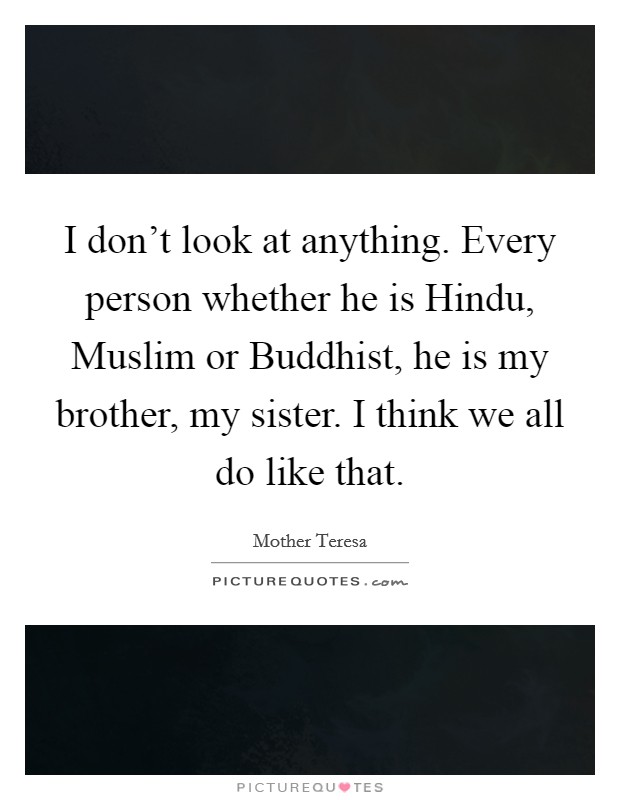 I don't look at anything. Every person whether he is Hindu, Muslim or Buddhist, he is my brother, my sister. I think we all do like that. Picture Quote #1