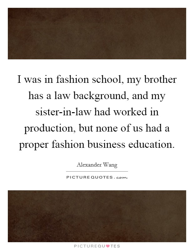 I was in fashion school, my brother has a law background, and my sister-in-law had worked in production, but none of us had a proper fashion business education. Picture Quote #1