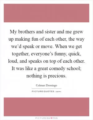 My brothers and sister and me grew up making fun of each other, the way we’d speak or move. When we get together, everyone’s funny, quick, loud, and speaks on top of each other. It was like a great comedy school; nothing is precious Picture Quote #1
