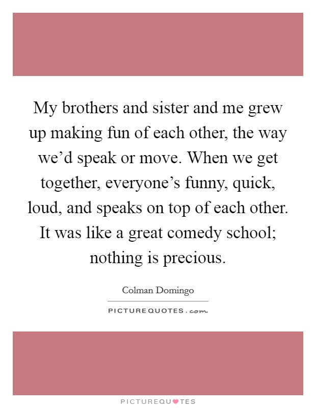 My brothers and sister and me grew up making fun of each other, the way we'd speak or move. When we get together, everyone's funny, quick, loud, and speaks on top of each other. It was like a great comedy school; nothing is precious. Picture Quote #1