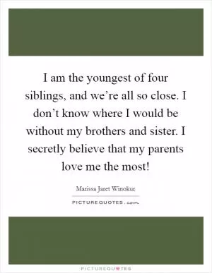 I am the youngest of four siblings, and we’re all so close. I don’t know where I would be without my brothers and sister. I secretly believe that my parents love me the most! Picture Quote #1