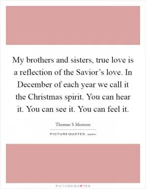 My brothers and sisters, true love is a reflection of the Savior’s love. In December of each year we call it the Christmas spirit. You can hear it. You can see it. You can feel it Picture Quote #1