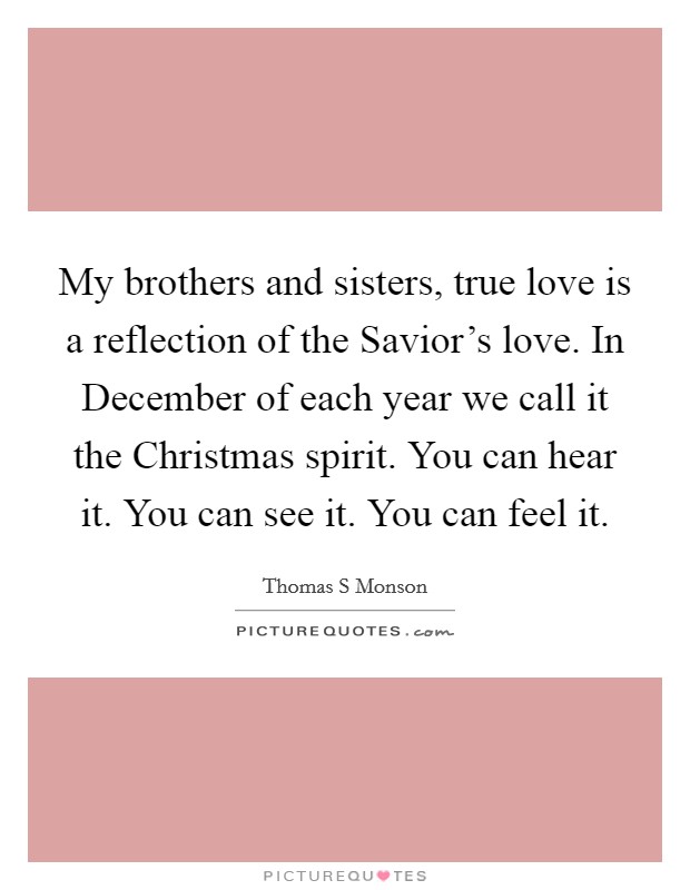 My brothers and sisters, true love is a reflection of the Savior's love. In December of each year we call it the Christmas spirit. You can hear it. You can see it. You can feel it. Picture Quote #1