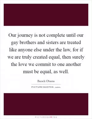 Our journey is not complete until our gay brothers and sisters are treated like anyone else under the law, for if we are truly created equal, then surely the love we commit to one another must be equal, as well Picture Quote #1