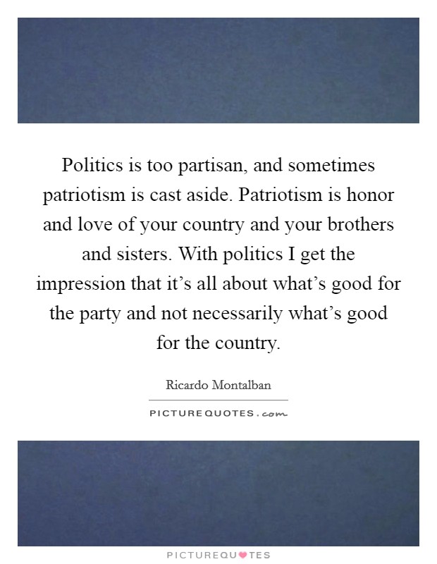 Politics is too partisan, and sometimes patriotism is cast aside. Patriotism is honor and love of your country and your brothers and sisters. With politics I get the impression that it's all about what's good for the party and not necessarily what's good for the country. Picture Quote #1