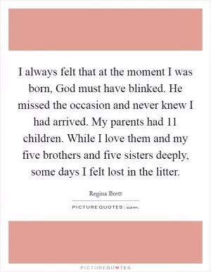I always felt that at the moment I was born, God must have blinked. He missed the occasion and never knew I had arrived. My parents had 11 children. While I love them and my five brothers and five sisters deeply, some days I felt lost in the litter Picture Quote #1