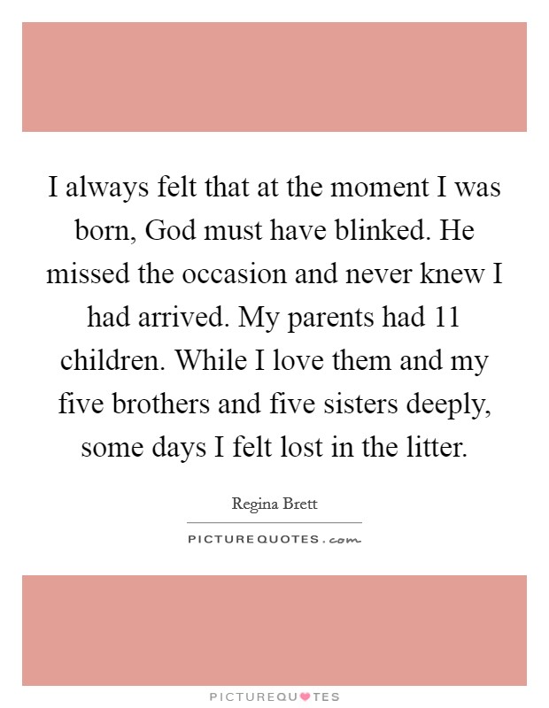 I always felt that at the moment I was born, God must have blinked. He missed the occasion and never knew I had arrived. My parents had 11 children. While I love them and my five brothers and five sisters deeply, some days I felt lost in the litter. Picture Quote #1