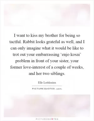 I want to kiss my brother for being so tactful. Rabbit looks grateful as well, and I can only imagine what it would be like to trot out your embarrassing ‘enjo kosai’ problem in front of your sister, your former love-interest of a couple of weeks, and her two siblings Picture Quote #1