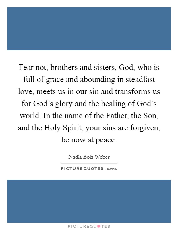 Fear not, brothers and sisters, God, who is full of grace and abounding in steadfast love, meets us in our sin and transforms us for God's glory and the healing of God's world. In the name of the Father, the Son, and the Holy Spirit, your sins are forgiven, be now at peace. Picture Quote #1