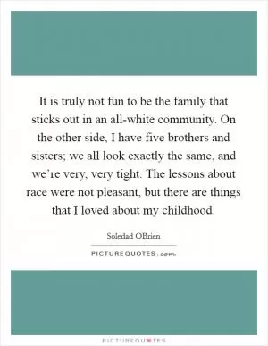 It is truly not fun to be the family that sticks out in an all-white community. On the other side, I have five brothers and sisters; we all look exactly the same, and we’re very, very tight. The lessons about race were not pleasant, but there are things that I loved about my childhood Picture Quote #1