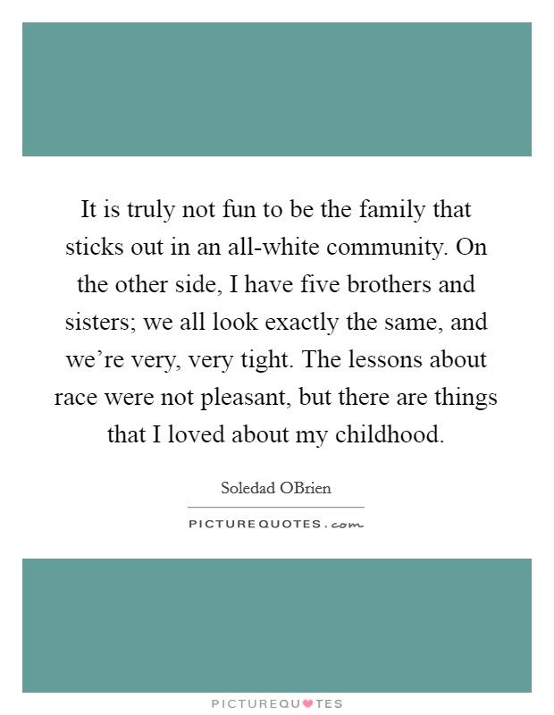 It is truly not fun to be the family that sticks out in an all-white community. On the other side, I have five brothers and sisters; we all look exactly the same, and we're very, very tight. The lessons about race were not pleasant, but there are things that I loved about my childhood. Picture Quote #1