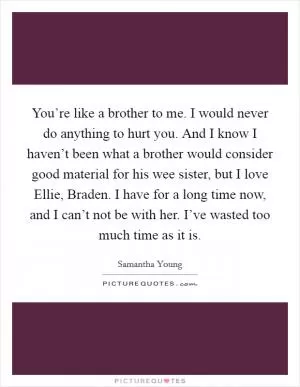 You’re like a brother to me. I would never do anything to hurt you. And I know I haven’t been what a brother would consider good material for his wee sister, but I love Ellie, Braden. I have for a long time now, and I can’t not be with her. I’ve wasted too much time as it is Picture Quote #1