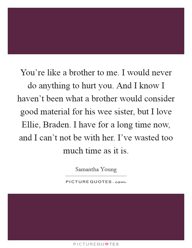 You're like a brother to me. I would never do anything to hurt you. And I know I haven't been what a brother would consider good material for his wee sister, but I love Ellie, Braden. I have for a long time now, and I can't not be with her. I've wasted too much time as it is. Picture Quote #1