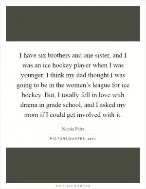 I have six brothers and one sister, and I was an ice hockey player when I was younger. I think my dad thought I was going to be in the women’s league for ice hockey. But, I totally fell in love with drama in grade school, and I asked my mom if I could get involved with it Picture Quote #1